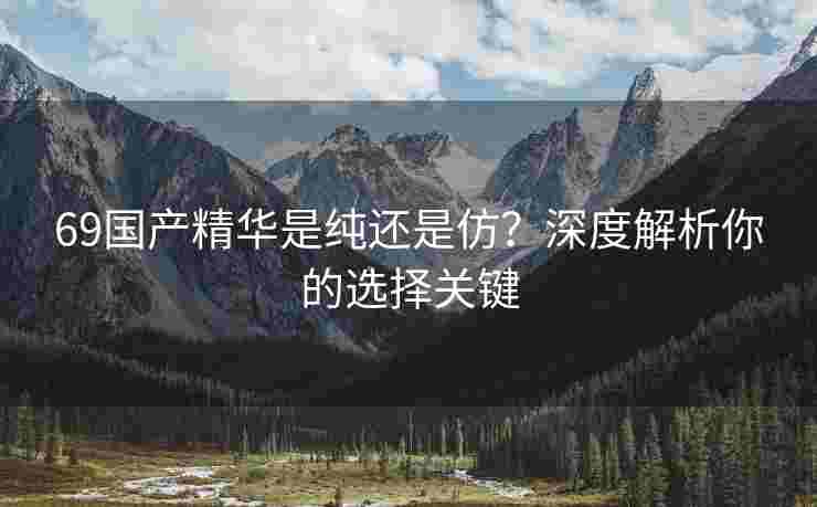 69国产精华是纯还是仿？深度解析你的选择关键