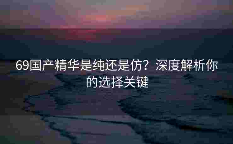 69国产精华是纯还是仿？深度解析你的选择关键