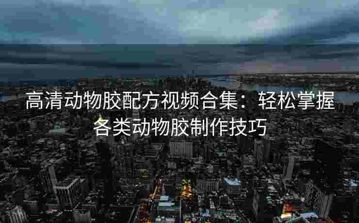 高清动物胶配方视频合集：轻松掌握各类动物胶制作技巧