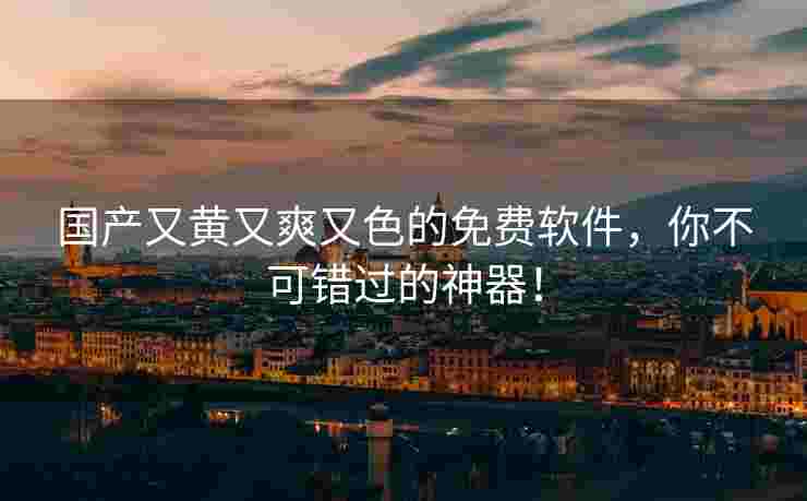 国产又黄又爽又色的免费软件，你不可错过的神器！