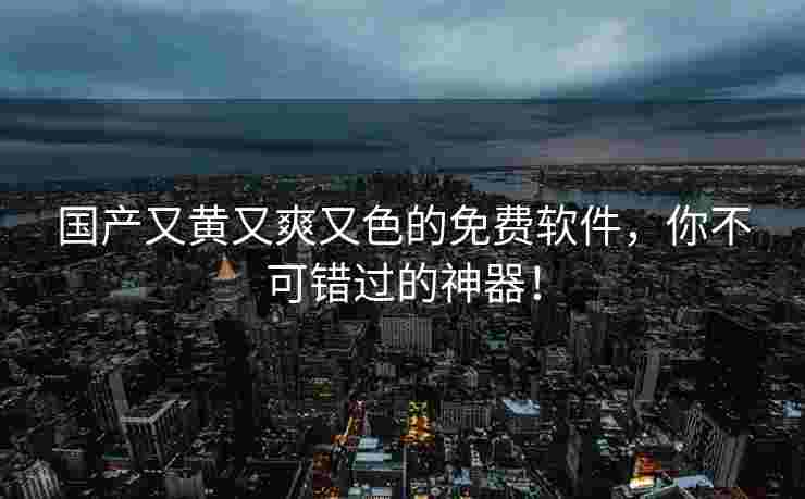 国产又黄又爽又色的免费软件，你不可错过的神器！