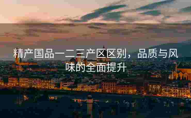 精产国品一二三产区区别，品质与风味的全面提升