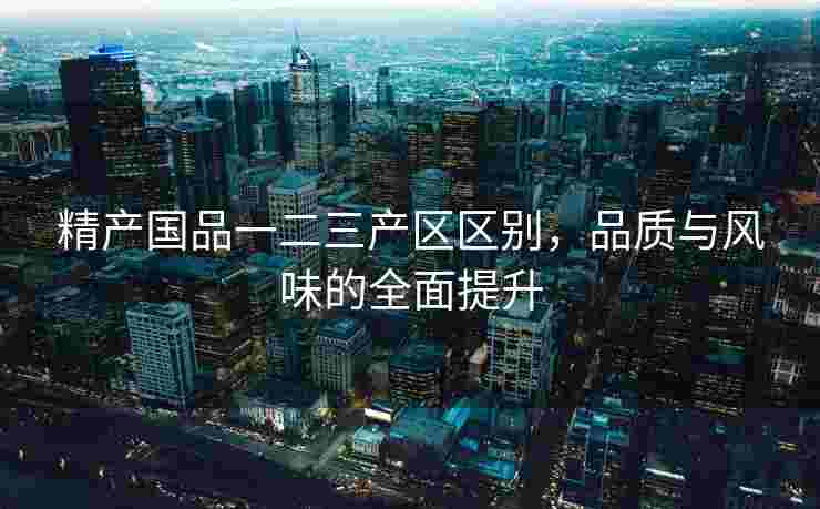精产国品一二三产区区别，品质与风味的全面提升