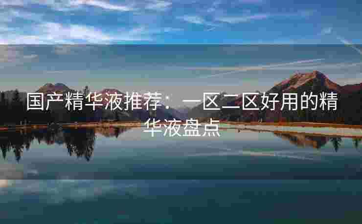 国产精华液推荐：一区二区好用的精华液盘点