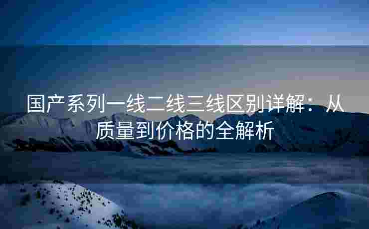 国产系列一线二线三线区别详解：从质量到价格的全解析
