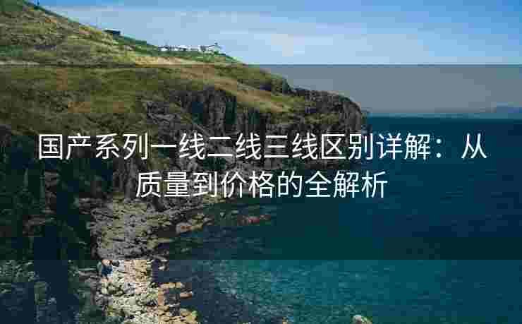 国产系列一线二线三线区别详解：从质量到价格的全解析