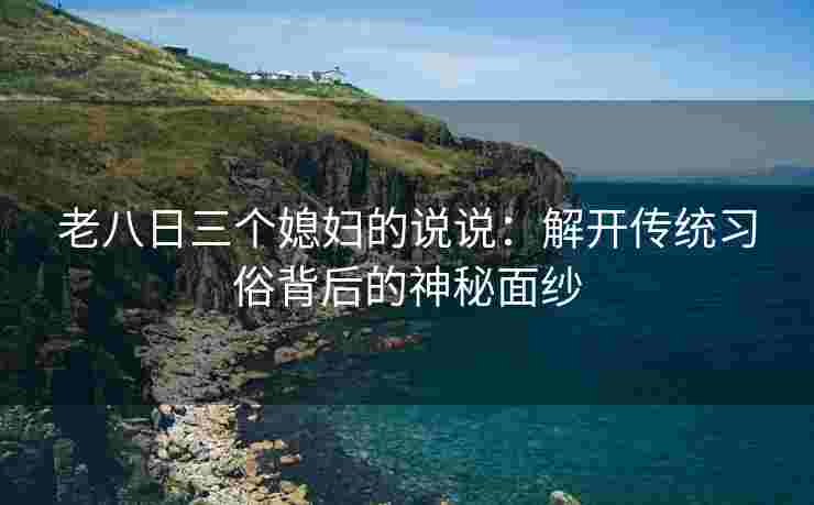 老八日三个媳妇的说说：解开传统习俗背后的神秘面纱