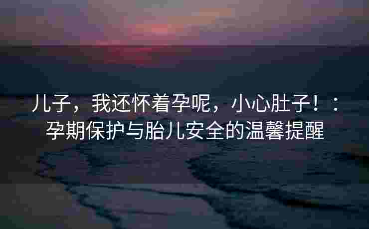 儿子，我还怀着孕呢，小心肚子！：孕期保护与胎儿安全的温馨提醒