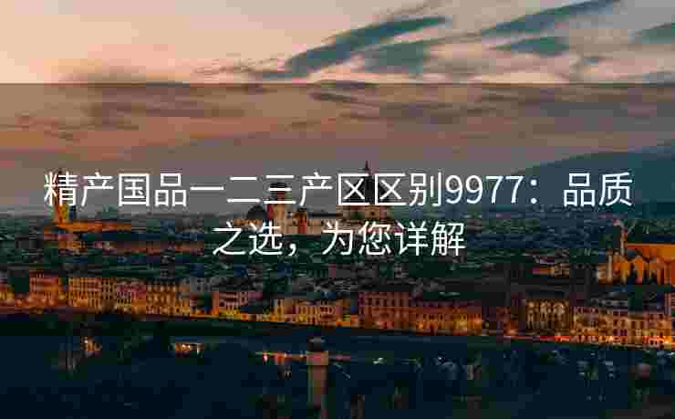 精产国品一二三产区区别9977：品质之选，为您详解