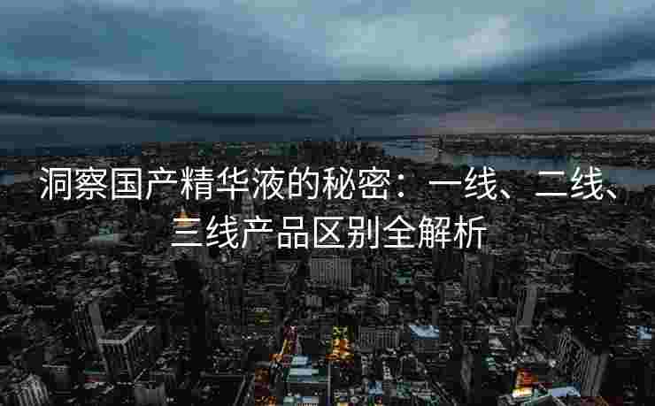 洞察国产精华液的秘密：一线、二线、三线产品区别全解析