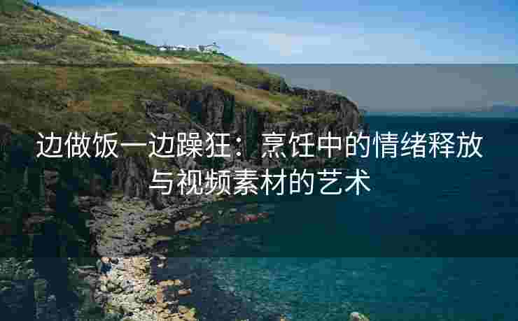 边做饭一边躁狂：烹饪中的情绪释放与视频素材的艺术