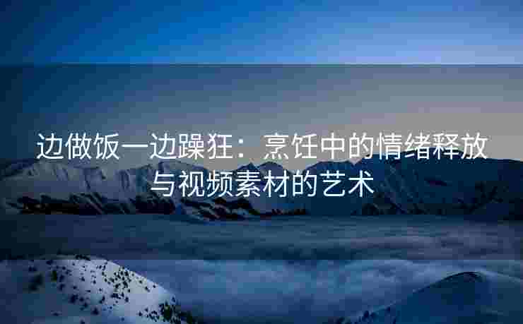 边做饭一边躁狂：烹饪中的情绪释放与视频素材的艺术