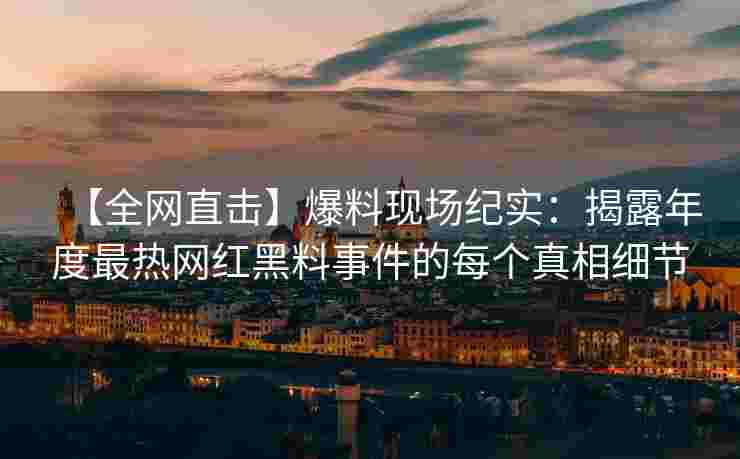 【全网直击】爆料现场纪实：揭露年度最热网红黑料事件的每个真相细节