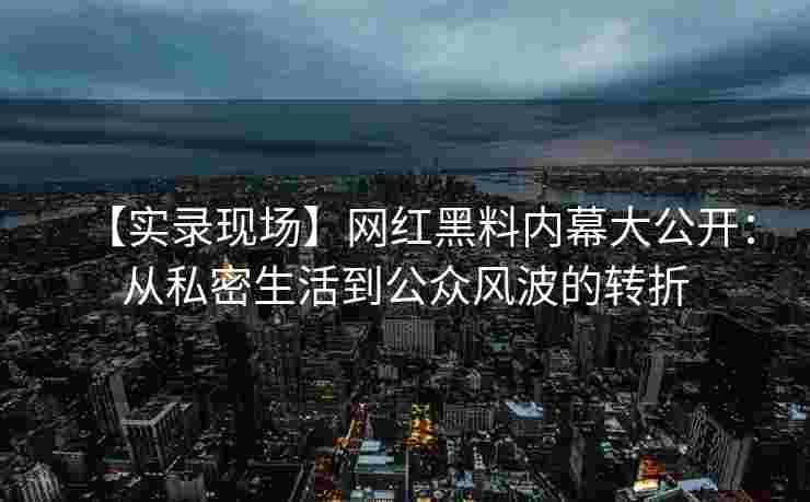【实录现场】网红黑料内幕大公开：从私密生活到公众风波的转折
