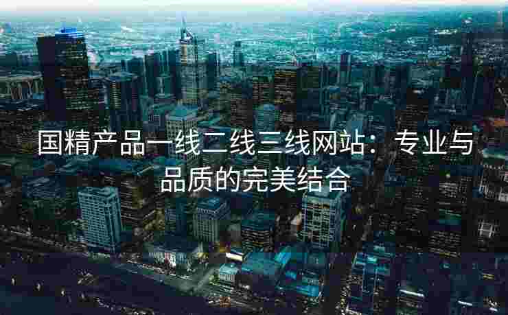 国精产品一线二线三线网站：专业与品质的完美结合
