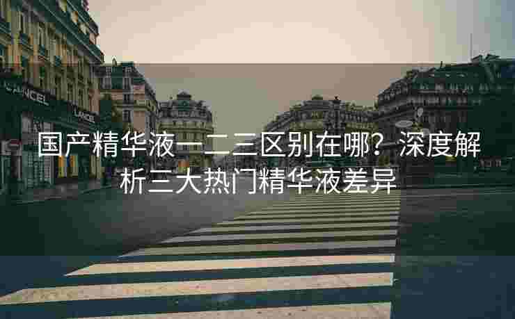 国产精华液一二三区别在哪？深度解析三大热门精华液差异