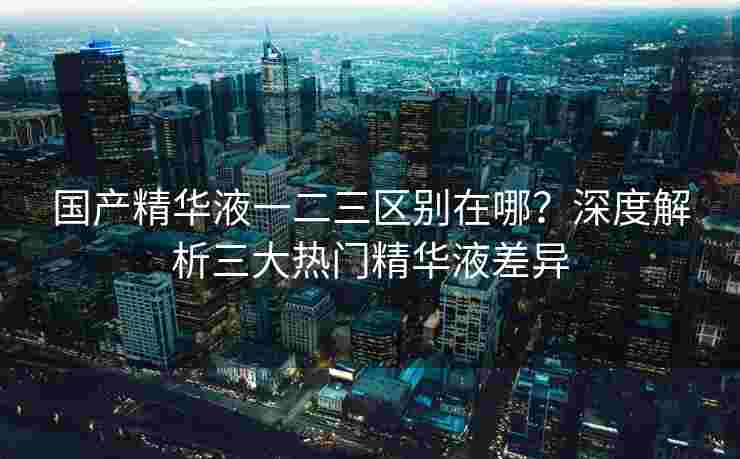 国产精华液一二三区别在哪？深度解析三大热门精华液差异