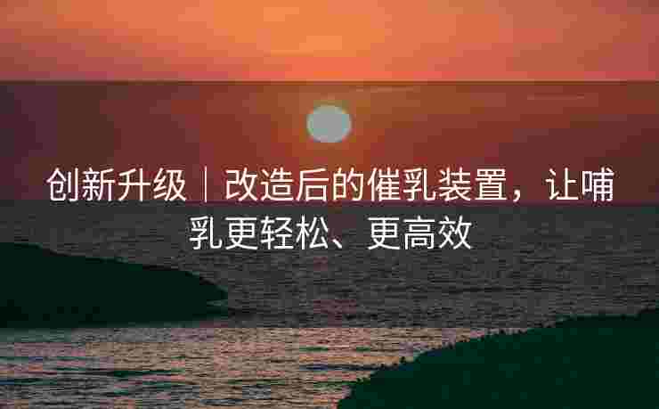 创新升级｜改造后的催乳装置，让哺乳更轻松、更高效