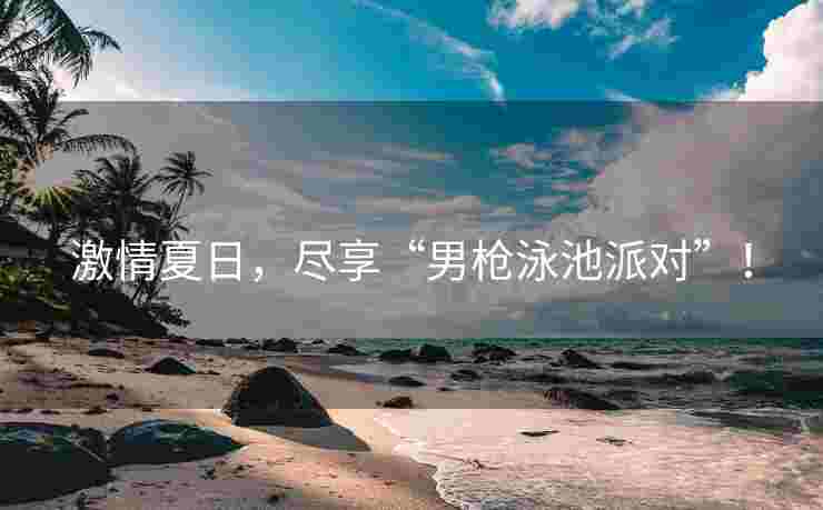 激情夏日，尽享“男枪泳池派对”！