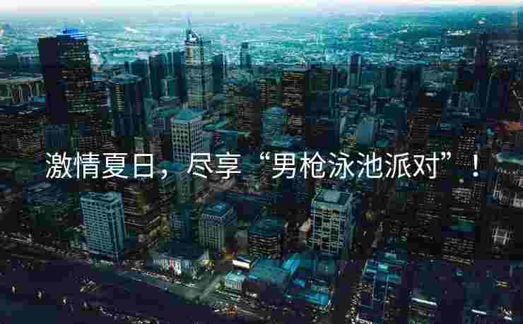激情夏日，尽享“男枪泳池派对”！