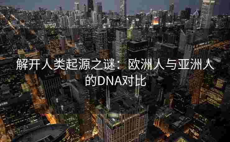 解开人类起源之谜：欧洲人与亚洲人的DNA对比