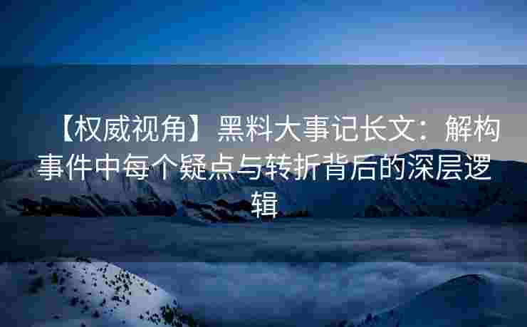 【权威视角】黑料大事记长文：解构事件中每个疑点与转折背后的深层逻辑