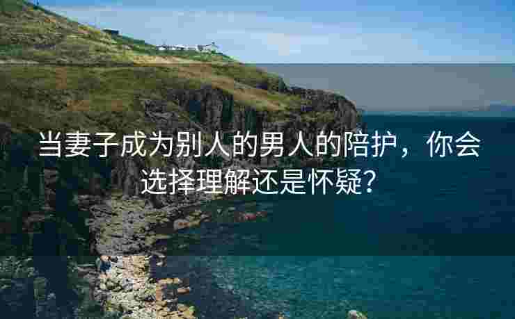 当妻子成为别人的男人的陪护，你会选择理解还是怀疑？