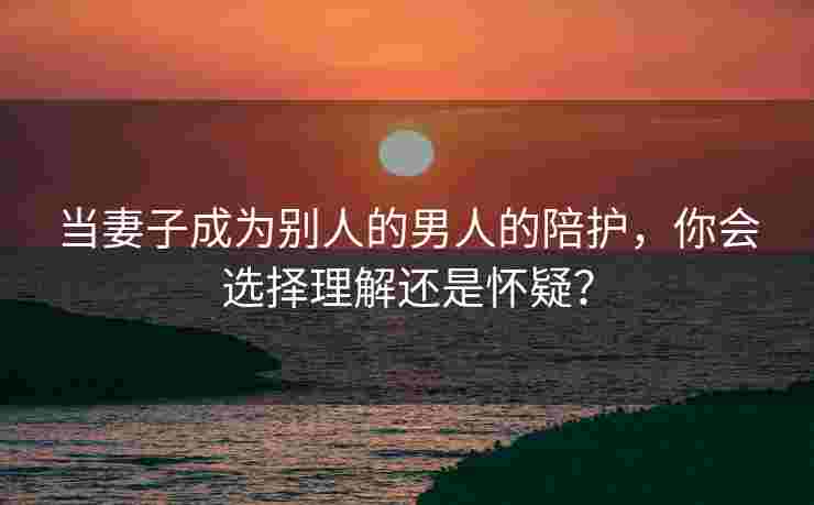 当妻子成为别人的男人的陪护，你会选择理解还是怀疑？