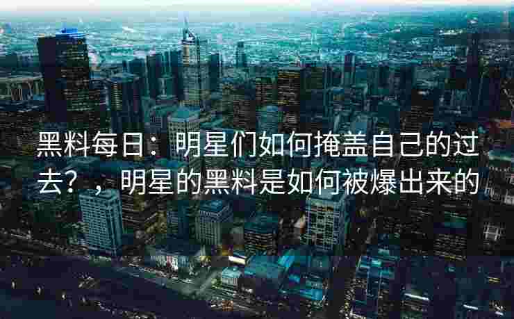 黑料每日：明星们如何掩盖自己的过去？，明星的黑料是如何被爆出来的