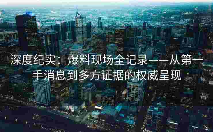 深度纪实：爆料现场全记录——从第一手消息到多方证据的权威呈现
