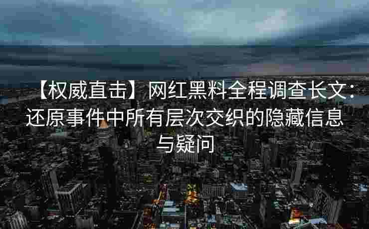 【权威直击】网红黑料全程调查长文：还原事件中所有层次交织的隐藏信息与疑问