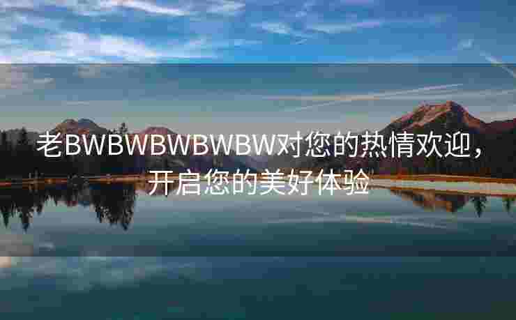 老BWBWBWBWBW对您的热情欢迎，开启您的美好体验