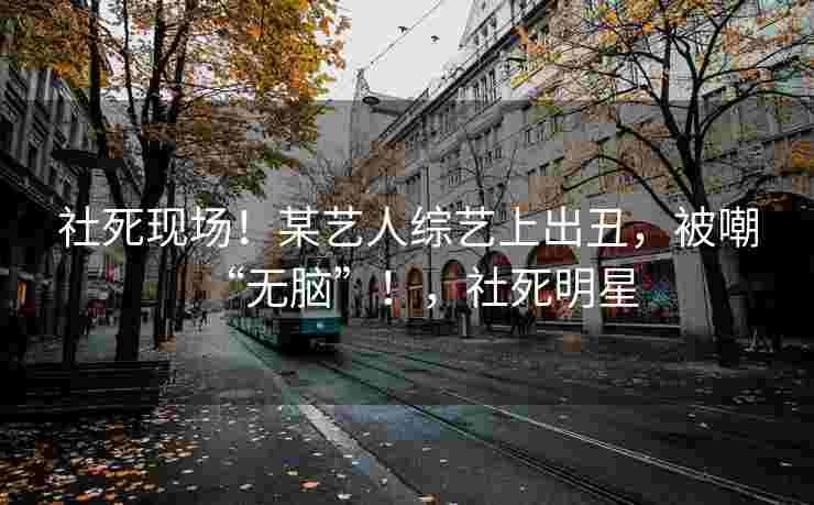 社死现场！某艺人综艺上出丑，被嘲“无脑”！，社死明星