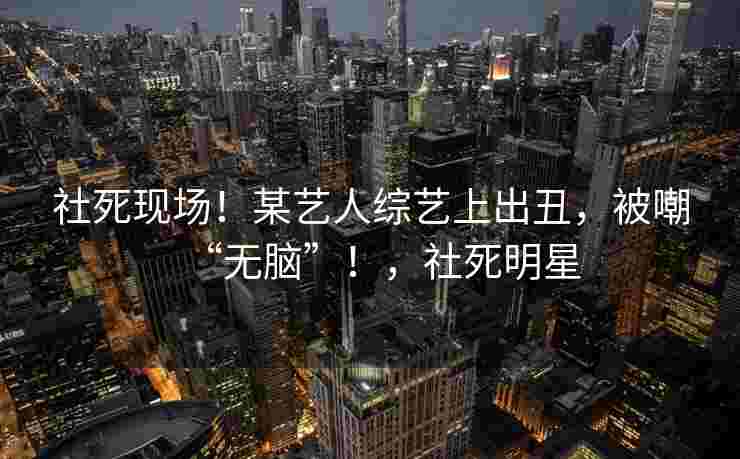 社死现场！某艺人综艺上出丑，被嘲“无脑”！，社死明星
