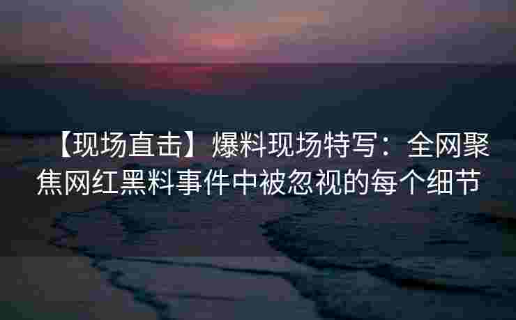 【现场直击】爆料现场特写：全网聚焦网红黑料事件中被忽视的每个细节