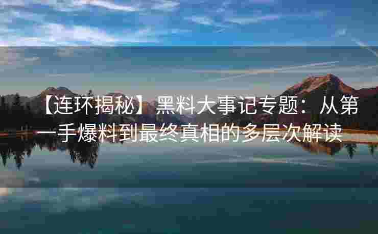 【连环揭秘】黑料大事记专题：从第一手爆料到最终真相的多层次解读