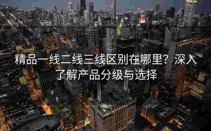 精品一线二线三线区别在哪里？深入了解产品分级与选择