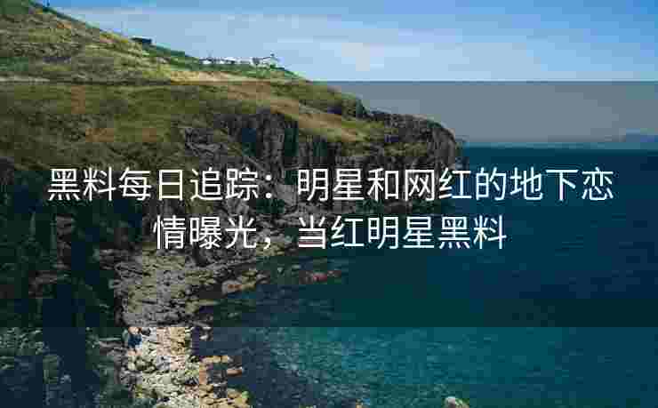 黑料每日追踪：明星和网红的地下恋情曝光，当红明星黑料