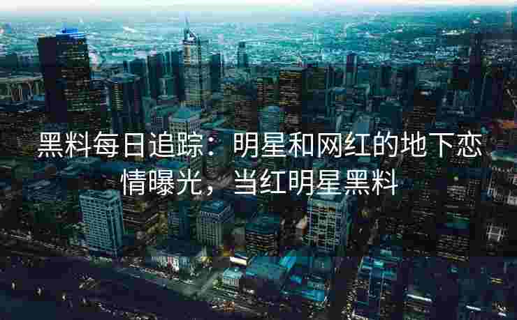 黑料每日追踪：明星和网红的地下恋情曝光，当红明星黑料