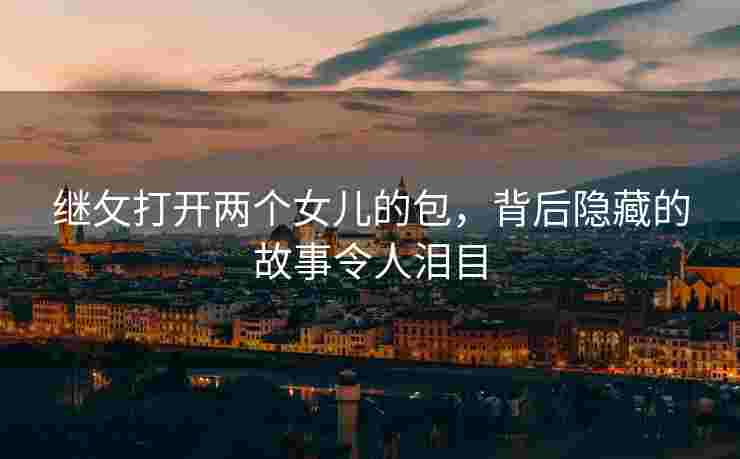 继攵打开两个女儿的包，背后隐藏的故事令人泪目
