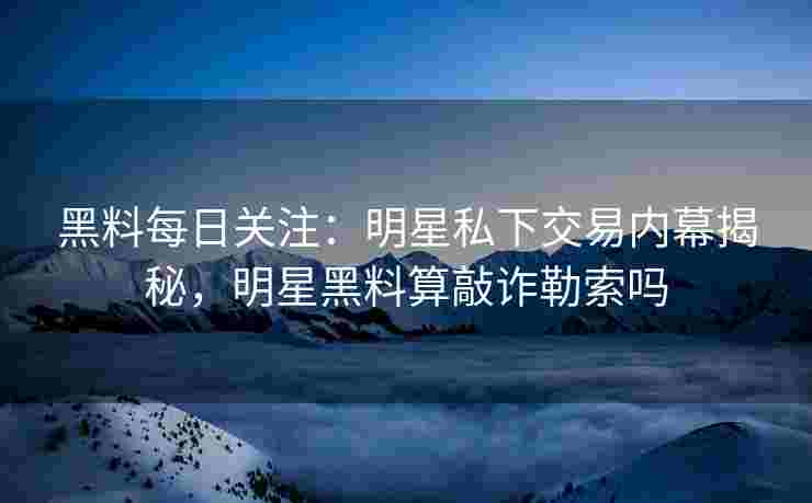 黑料每日关注：明星私下交易内幕揭秘，明星黑料算敲诈勒索吗