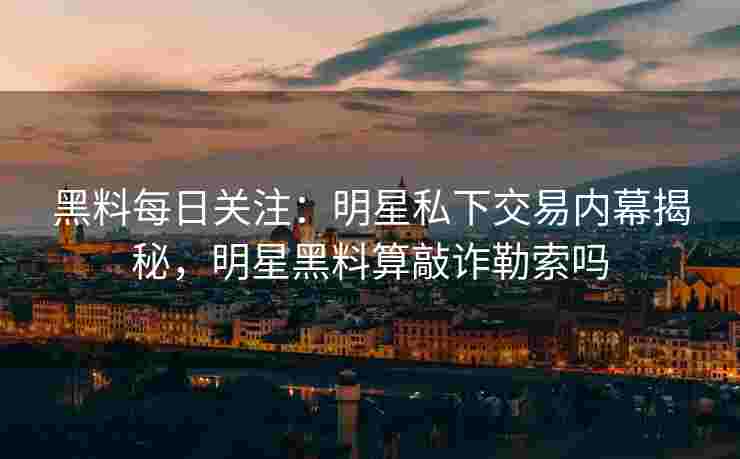 黑料每日关注：明星私下交易内幕揭秘，明星黑料算敲诈勒索吗