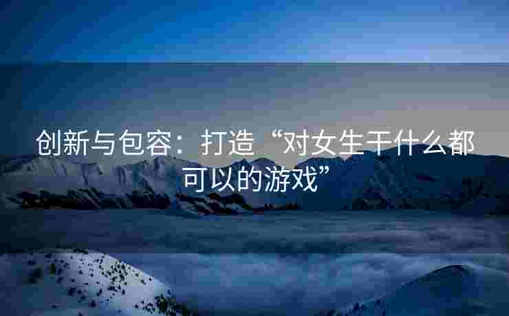 创新与包容：打造“对女生干什么都可以的游戏”