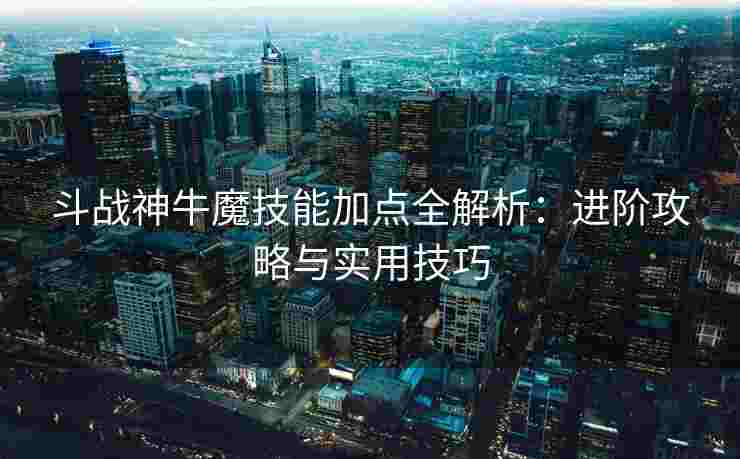 斗战神牛魔技能加点全解析：进阶攻略与实用技巧