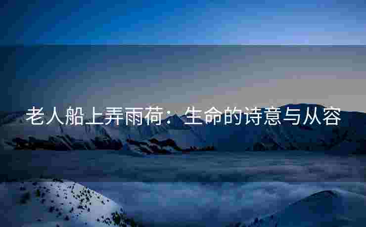 老人船上弄雨荷：生命的诗意与从容