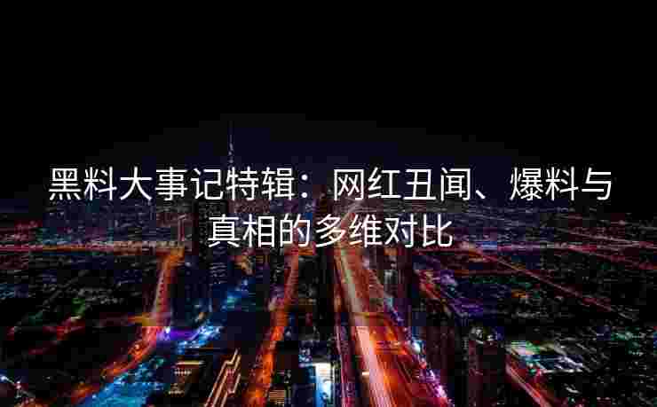 黑料大事记特辑：网红丑闻、爆料与真相的多维对比