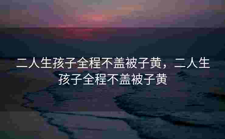 二人生孩子全程不盖被子黄，二人生孩子全程不盖被子黄