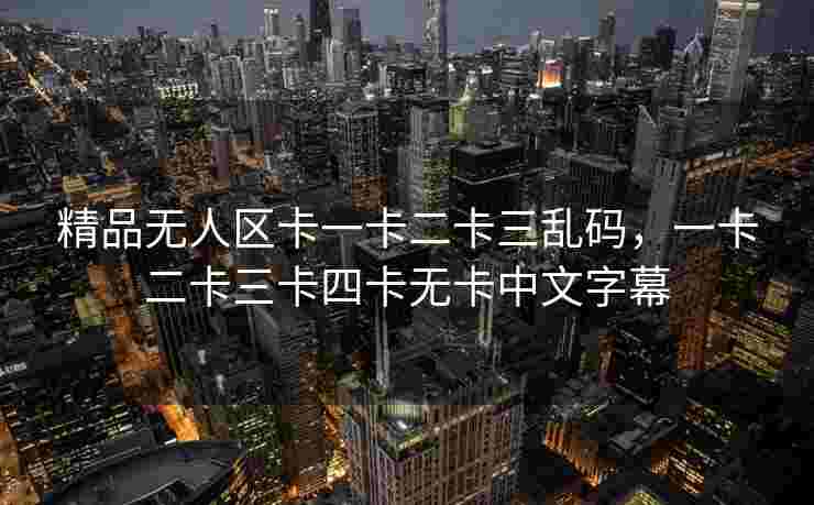 精品无人区卡一卡二卡三乱码，一卡二卡三卡四卡无卡中文字幕