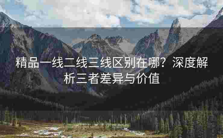 精品一线二线三线区别在哪？深度解析三者差异与价值