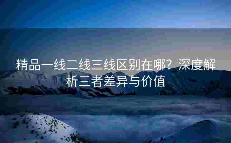 精品一线二线三线区别在哪？深度解析三者差异与价值